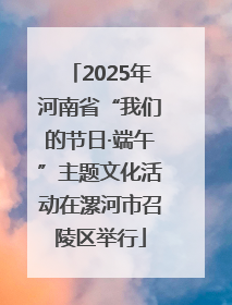 2025年河南省“我们的节日·端午”主题文化活动在漯河市召陵区举行