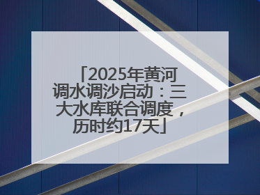 2025年黄河调水调沙启动：三大水库联合调度，历时约17天