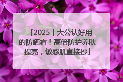 2025十大公认好用的防晒霜！高倍防护养肤提亮，敏感肌直接抄