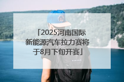 2025河南国际新能源汽车拉力赛将于8月下旬开赛