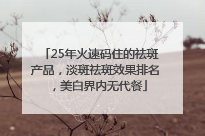 25年火速码住的祛斑产品，淡斑祛斑效果排名，美白界内无代餐