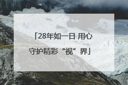 28年如一日 用心守护精彩“视”界