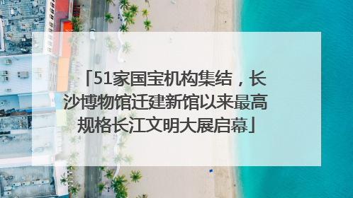 51家国宝机构集结，长沙博物馆迁建新馆以来最高规格长江文明大展启幕