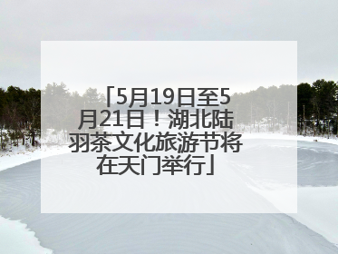 5月19日至5月21日！湖北陆羽茶文化旅游节将在天门举行